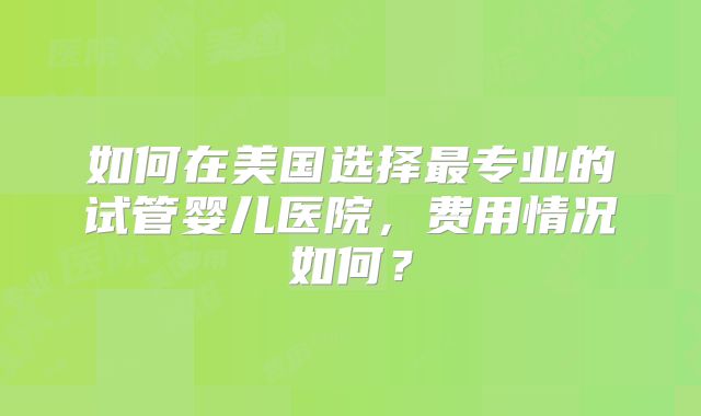 如何在美国选择最专业的试管婴儿医院,费用情况如何?