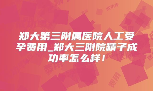 郑大第三附属医院人工受孕费用_郑大三附院精子成功率怎么样！