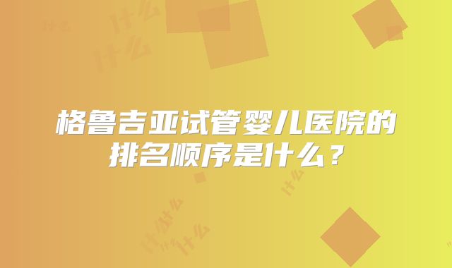 格鲁吉亚试管婴儿医院的排名顺序是什么?