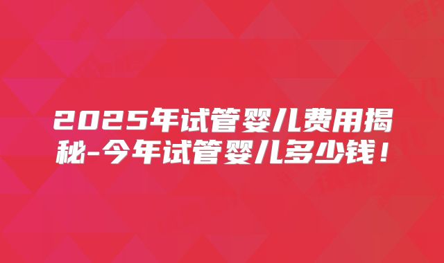 2025年试管婴儿费用揭秘-今年试管婴儿多少钱！