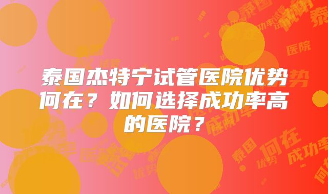 泰国杰特宁试管医院优势何在？如何选择成功率高的医院？