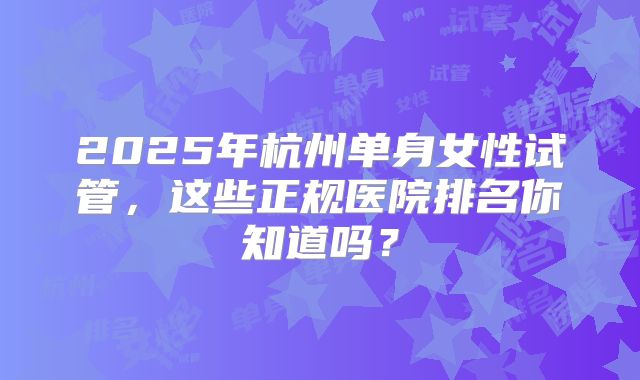 2025年杭州单身女性试管，这些正规医院排名你知道吗？