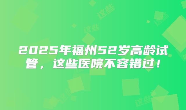 2025年福州52岁高龄试管,这些医院不容错过!