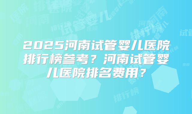 2025河南试管婴儿医院排行榜参考？河南试管婴儿医院排名费用？