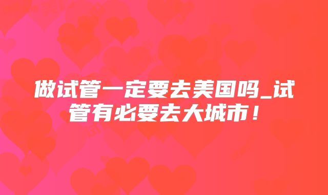 做试管一定要去美国吗_试管有必要去大城市!