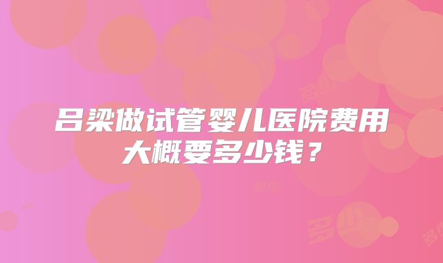 吕梁做试管婴儿医院费用大概要多少钱？