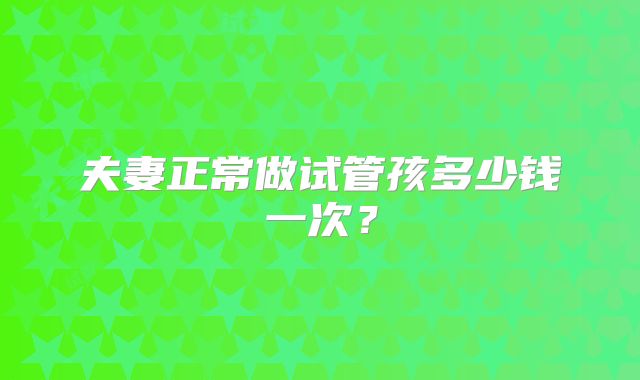 夫妻正常做试管孩多少钱一次？