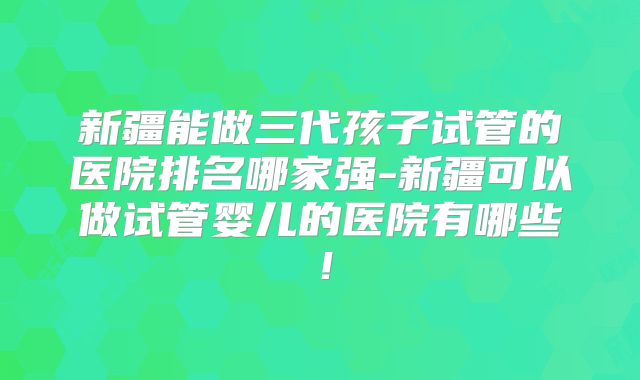 新疆能做三代孩子试管的医院排名哪家强-新疆可以做试管婴儿的医院有哪些!