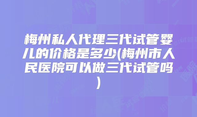 梅州私人代理三代试管婴儿的价格是多少(梅州市人民医院可以做三代试管吗)