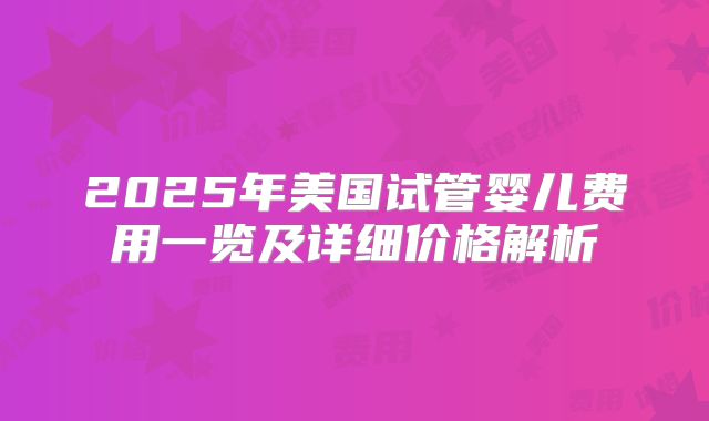 2025年美国试管婴儿费用一览及详细价格解析