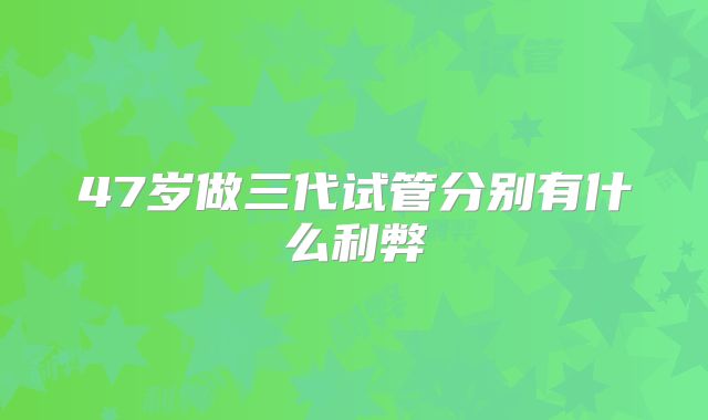 47岁做三代试管分别有什么利弊