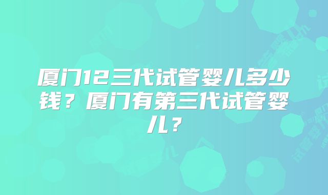 厦门12三代试管婴儿多少钱?厦门有第三代试管婴儿?