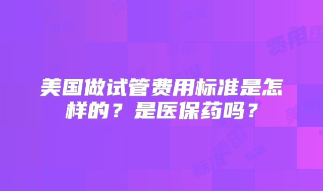 美国做试管费用标准是怎样的？是医保药吗？