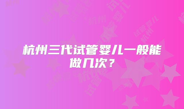 杭州三代试管婴儿一般能做几次？