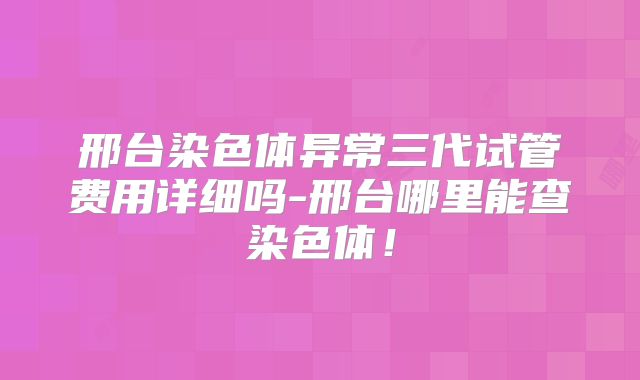 邢台染色体异常三代试管费用详细吗-邢台哪里能查染色体！