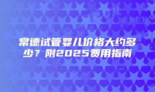 常德试管婴儿价格大约多少?附2025费用指南