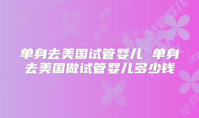 单身去美国试管婴儿 单身去美国做试管婴儿多少钱