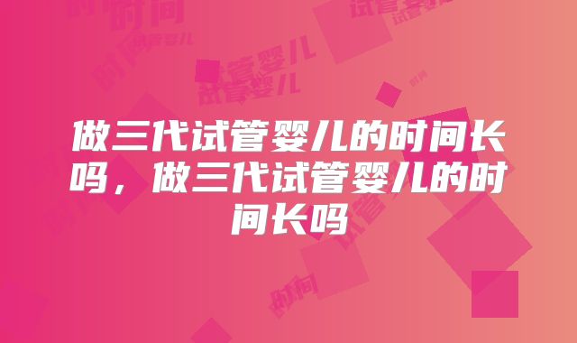 做三代试管婴儿的时间长吗，做三代试管婴儿的时间长吗