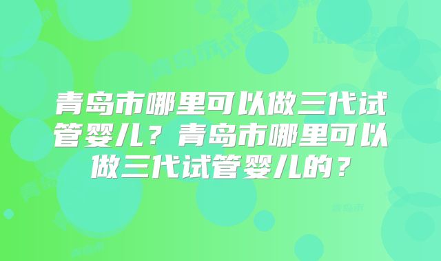 青岛市哪里可以做三代试管婴儿?青岛市哪里可以做三代试管婴儿的?