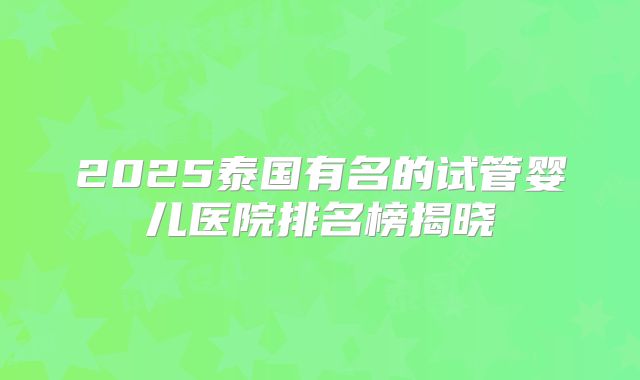2025泰国有名的试管婴儿医院排名榜揭晓