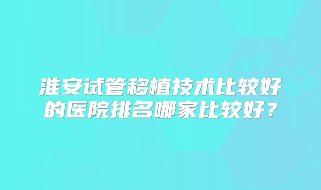 淮安试管移植技术比较好的医院排名哪家比较好？