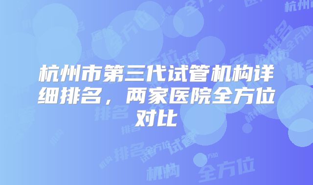 杭州市第三代试管机构详细排名，两家医院全方位对比