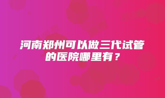 河南郑州可以做三代试管的医院哪里有？