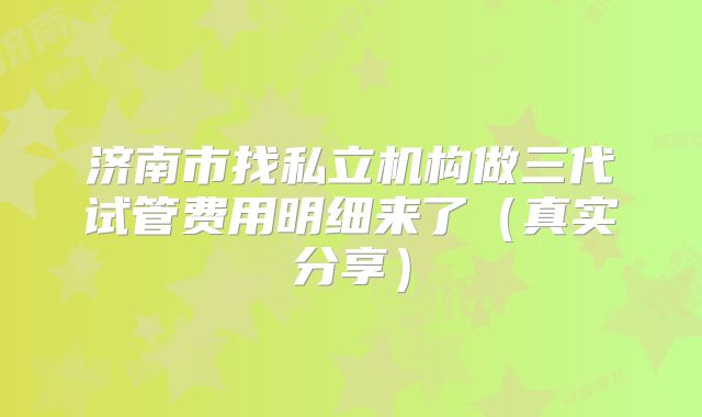 济南市找私立机构做三代试管费用明细来了（真实分享）