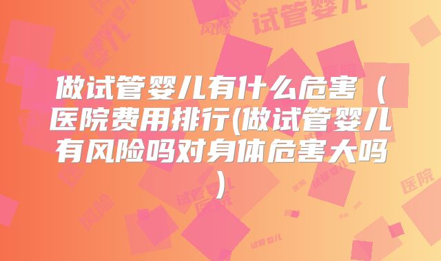 做试管婴儿有什么危害（医院费用排行(做试管婴儿有风险吗对身体危害大吗)
