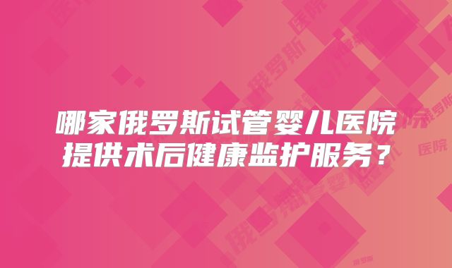 哪家俄罗斯试管婴儿医院提供术后健康监护服务？