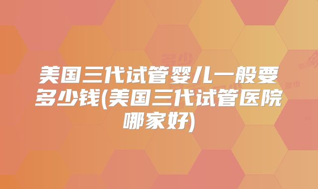 美国三代试管婴儿一般要多少钱(美国三代试管医院哪家好)