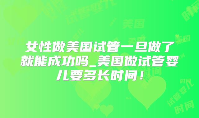女性做美国试管一旦做了就能成功吗_美国做试管婴儿要多长时间！