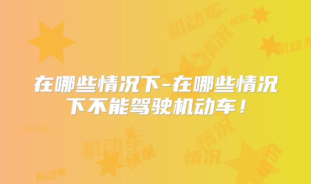 在哪些情况下-在哪些情况下不能驾驶机动车！
