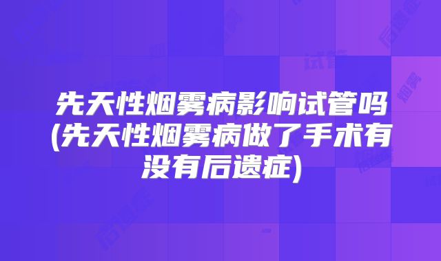 先天性烟雾病影响试管吗(先天性烟雾病做了手术有没有后遗症)