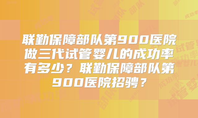 联勤保障部队第900医院做三代试管婴儿的成功率有多少？联勤保障部队第900医院招骋？