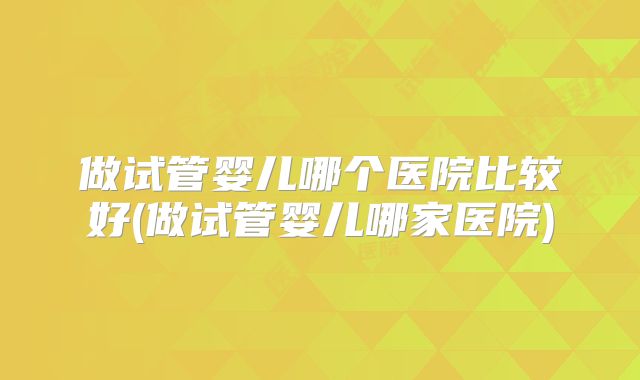 做试管婴儿哪个医院比较好(做试管婴儿哪家医院)