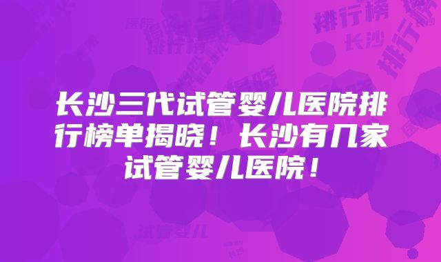 长沙三代试管婴儿医院排行榜单揭晓！长沙有几家试管婴儿医院！