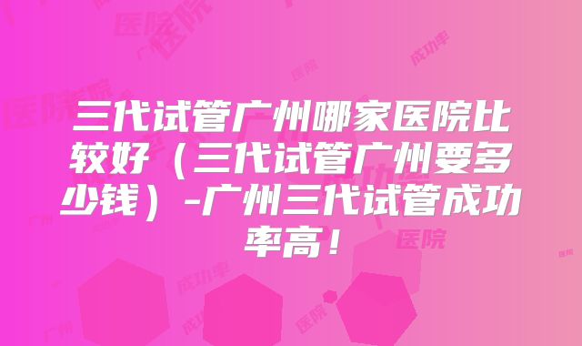 三代试管广州哪家医院比较好(三代试管广州要多少钱)-广州三代试管成功率高!