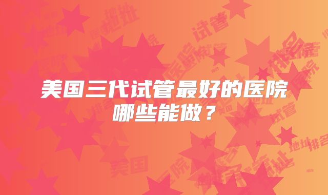 美国三代试管最好的医院哪些能做？
