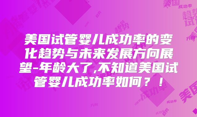 美国试管婴儿成功率的变化趋势与未来发展方向展望-年龄大了,不知道美国试管婴儿成功率如何?!
