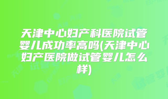 天津中心妇产科医院试管婴儿成功率高吗(天津中心妇产医院做试管婴儿怎么样)