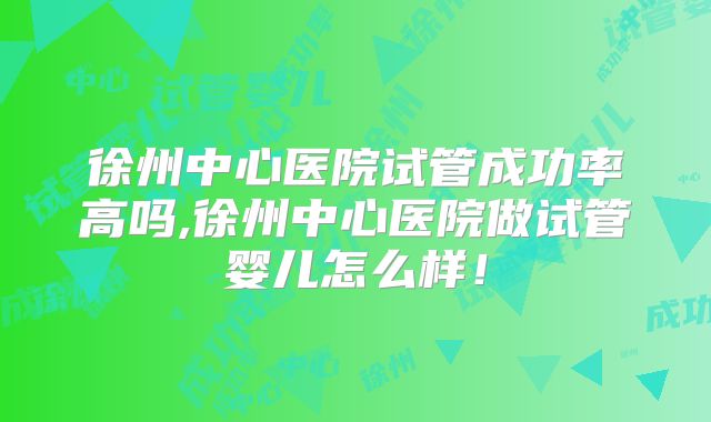徐州中心医院试管成功率高吗,徐州中心医院做试管婴儿怎么样！