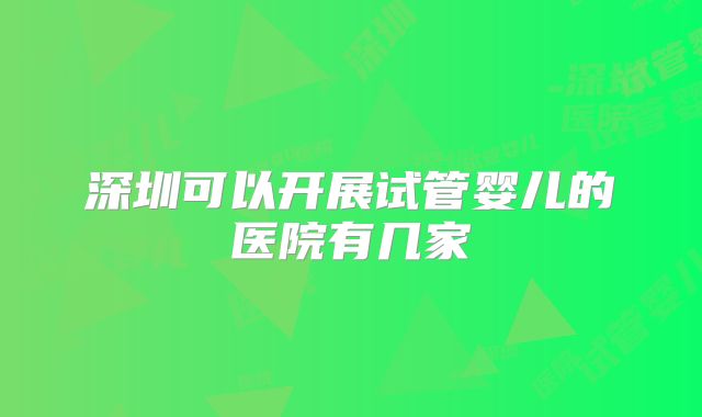 深圳可以开展试管婴儿的医院有几家