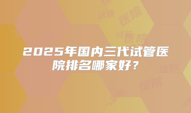 2025年国内三代试管医院排名哪家好？