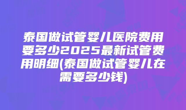 泰国做试管婴儿医院费用要多少2025最新试管费用明细(泰国做试管婴儿在需要多少钱)