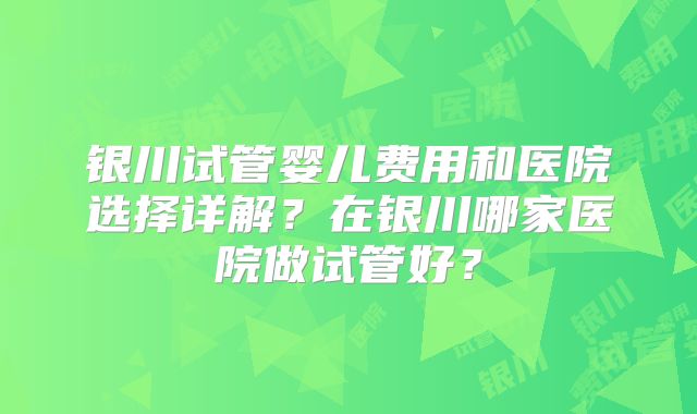 银川试管婴儿费用和医院选择详解？在银川哪家医院做试管好？