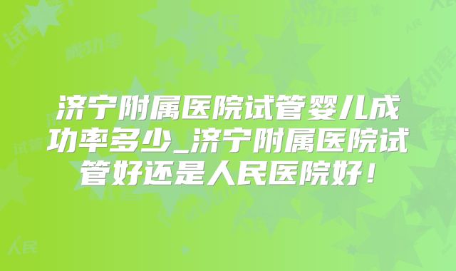 济宁附属医院试管婴儿成功率多少_济宁附属医院试管好还是人民医院好!