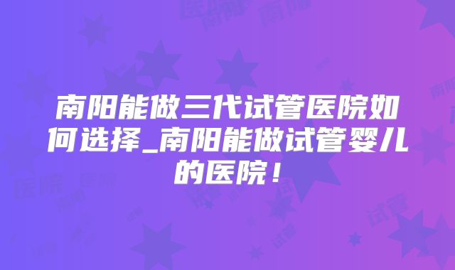南阳能做三代试管医院如何选择_南阳能做试管婴儿的医院！