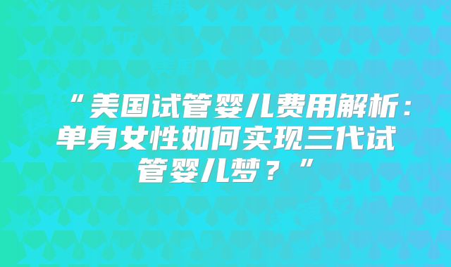 “美国试管婴儿费用解析：单身女性如何实现三代试管婴儿梦？”