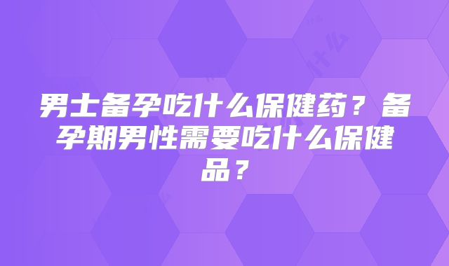 男士备孕吃什么保健药？备孕期男性需要吃什么保健品？